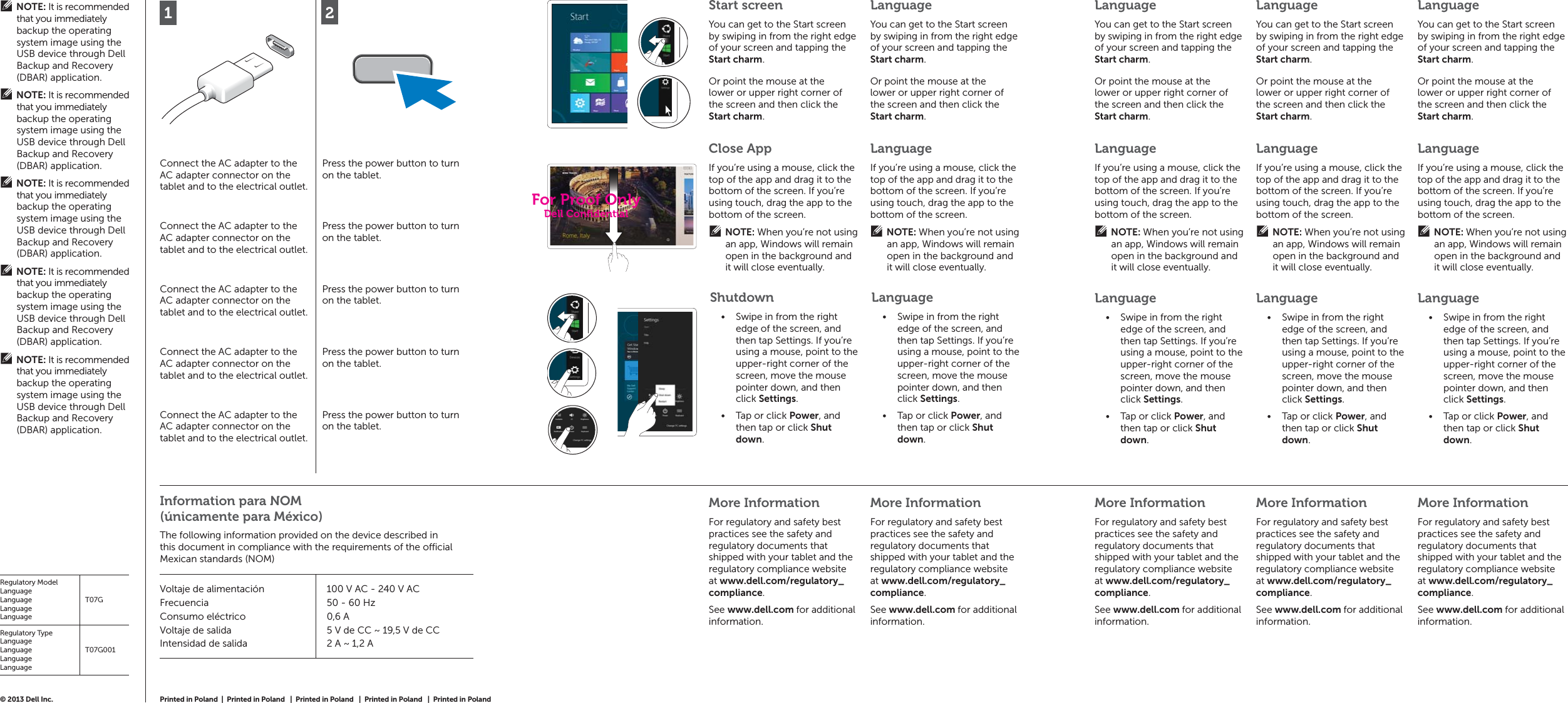 2Connect the AC adapter to the AC adapter connector on the tablet and to the electrical outlet.Press the power button to turn on the tablet.Connect the AC adapter to the AC adapter connector on the tablet and to the electrical outlet.Press the power button to turn on the tablet.Connect the AC adapter to the AC adapter connector on the tablet and to the electrical outlet.Press the power button to turn on the tablet.Connect the AC adapter to the AC adapter connector on the tablet and to the electrical outlet.Press the power button to turn on the tablet.Connect the AC adapter to the AC adapter connector on the tablet and to the electrical outlet.Press the power button to turn on the tablet.More InformationFor regulatory and safety best practices see the safety and regulatory documents that shipped with your tablet and the regulatory compliance website at www.dell.com/regulatory_compliance.See www.dell.com for additional information.More InformationFor regulatory and safety best practices see the safety and regulatory documents that shipped with your tablet and the regulatory compliance website at www.dell.com/regulatory_compliance.See www.dell.com for additional information.More InformationFor regulatory and safety best practices see the safety and regulatory documents that shipped with your tablet and the regulatory compliance website at www.dell.com/regulatory_compliance.See www.dell.com for additional information.More InformationFor regulatory and safety best practices see the safety and regulatory documents that shipped with your tablet and the regulatory compliance website at www.dell.com/regulatory_compliance.See www.dell.com for additional information.More InformationFor regulatory and safety best practices see the safety and regulatory documents that shipped with your tablet and the regulatory compliance website at www.dell.com/regulatory_compliance.See www.dell.com for additional information.© 2013 Dell Inc. Start screenYou can get to the Start screen by swiping in from the right edge of your screen and tapping the Start charm.LanguageYou can get to the Start screen by swiping in from the right edge of your screen and tapping the Start charm.Close AppIf you’re using a mouse, click the top of the app and drag it to the bottom of the screen. If you’re using touch, drag the app to the bottom of the screen.NOTE: When you’re not using an app, Windows will remain open in the background and it will close eventually.LanguageIf you’re using a mouse, click the top of the app and drag it to the bottom of the screen. If you’re using touch, drag the app to the bottom of the screen.NOTE: When you’re not using an app, Windows will remain open in the background and it will close eventually.ShutdownSwipe in from the right • edge of the screen, and then tap Settings. If you’re using a mouse, point to the upper-right corner of the screen, move the mouse pointer down, and then click Settings.Tap or click •  Power, and then tap or click Shut down.LanguageSwipe in from the right • edge of the screen, and then tap Settings. If you’re using a mouse, point to the upper-right corner of the screen, move the mouse pointer down, and then click Settings.Tap or click •  Power, and then tap or click Shut down.LanguageIf you’re using a mouse, click the top of the app and drag it to the bottom of the screen. If you’re using touch, drag the app to the bottom of the screen.NOTE: When you’re not using an app, Windows will remain open in the background and it will close eventually.LanguageIf you’re using a mouse, click the top of the app and drag it to the bottom of the screen. If you’re using touch, drag the app to the bottom of the screen.NOTE: When you’re not using an app, Windows will remain open in the background and it will close eventually.LanguageIf you’re using a mouse, click the top of the app and drag it to the bottom of the screen. If you’re using touch, drag the app to the bottom of the screen.NOTE: When you’re not using an app, Windows will remain open in the background and it will close eventually.LanguageSwipe in from the right • edge of the screen, and then tap Settings. If you’re using a mouse, point to the upper-right corner of the screen, move the mouse pointer down, and then click Settings.Tap or click •  Power, and then tap or click Shut down.LanguageSwipe in from the right • edge of the screen, and then tap Settings. If you’re using a mouse, point to the upper-right corner of the screen, move the mouse pointer down, and then click Settings.Tap or click •  Power, and then tap or click Shut down.LanguageSwipe in from the right • edge of the screen, and then tap Settings. If you’re using a mouse, point to the upper-right corner of the screen, move the mouse pointer down, and then click Settings.Tap or click •  Power, and then tap or click Shut down.Or point the mouse at the lower or upper right corner of the screen and then click the Start charm. Or point the mouse at the lower or upper right corner of the screen and then click the Start charm. LanguageYou can get to the Start screen by swiping in from the right edge of your screen and tapping the Start charm.LanguageYou can get to the Start screen by swiping in from the right edge of your screen and tapping the Start charm.LanguageYou can get to the Start screen by swiping in from the right edge of your screen and tapping the Start charm.Or point the mouse at the lower or upper right corner of the screen and then click the Start charm. Or point the mouse at the lower or upper right corner of the screen and then click the Start charm.  Or point the mouse at the lower or upper right corner of the screen and then click the Start charm. Information para NOM (únicamente para México)The following information provided on the device described in this document in compliance with the requirements of the o  cial Mexican standards (NOM)Voltaje de alimentaciónFrecuenciaConsumo eléctricoVoltaje de salidaIntensidad de salida100 V AC - 240 V AC50 - 60 Hz0,6 A5 V de CC ~ 19,5 V de CC2 A ~ 1,2 ANOTE: It is recommended that you immediately backup the operating system image using the USB device through Dell Backup and Recovery (DBAR) application.NOTE: It is recommended that you immediately backup the operating system image using the USB device through Dell Backup and Recovery (DBAR) application.NOTE: It is recommended that you immediately backup the operating system image using the USB device through Dell Backup and Recovery (DBAR) application.NOTE: It is recommended that you immediately backup the operating system image using the USB device through Dell Backup and Recovery (DBAR) application.NOTE: It is recommended that you immediately backup the operating system image using the USB device through Dell Backup and Recovery (DBAR) application.Regulatory ModelLanguageLanguageLanguageLanguageT07GRegulatory TypeLanguageLanguageLanguageLanguageT07G001Printed in Poland  |  Printed in Poland   |  Printed in Poland   |  Printed in Poland   |  Printed in Poland 1For Proof OnlyDell Conﬁ dential