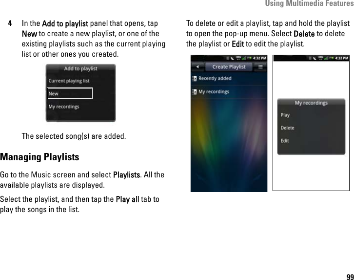 Using Multimedia Features994In the Add to playlist panel that opens, tap New to create a new playlist, or one of the existing playlists such as the current playing list or other ones you created.The selected song(s) are added.Managing PlaylistsGo to the Music screen and select Playlists. All the available playlists are displayed. Select the playlist, and then tap the Play all tab to play the songs in the list.To delete or edit a playlist, tap and hold the playlist to open the pop-up menu. Select Delete to delete the playlist or Edit to edit the playlist.