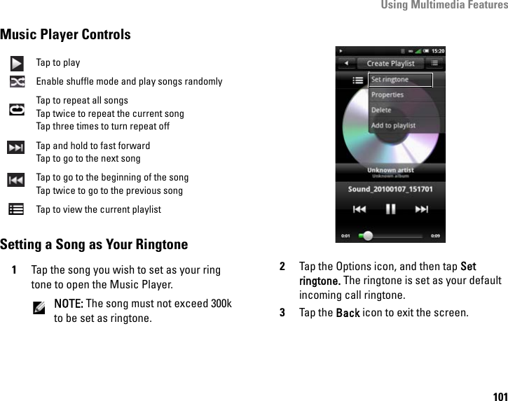 Using Multimedia Features101Music Player ControlsSetting a Song as Your Ringtone1Tap the song you wish to set as your ring tone to open the Music Player.NOTE: The song must not exceed 300k to be set as ringtone.2Tap the Options icon, and then tap Set ringtone. The ringtone is set as your default incoming call ringtone.3Tap the Back icon to exit the screen.Tap to playEnable shuffle mode and play songs randomlyTap to repeat all songsTap twice to repeat the current songTap three times to turn repeat offTap and hold to fast forwardTap to go to the next songTap to go to the beginning of the songTap twice to go to the previous songTap to view the current playlist