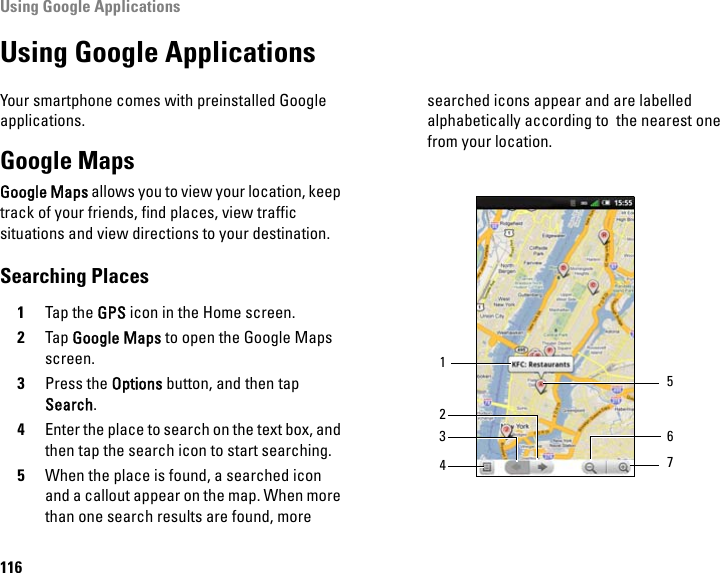 Using Google Applications116Using Google ApplicationsYour smartphone comes with preinstalled Google applications.Google MapsGoogle Maps allows you to view your location, keep track of your friends, find places, view traffic situations and view directions to your destination.Searching Places1Tap the GPS icon in the Home screen.2Tap Google Maps to open the Google Maps screen.3Press the Options button, and then tap Search.4Enter the place to search on the text box, and then tap the search icon to start searching.5When the place is found, a searched icon and a callout appear on the map. When more than one search results are found, more searched icons appear and are labelled alphabetically according to  the nearest one from your location.1423 675
