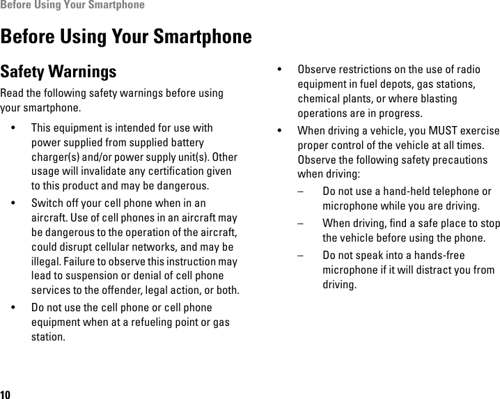 Before Using Your Smartphone10Before Using Your SmartphoneSafety WarningsRead the following safety warnings before using your smartphone.• This equipment is intended for use with power supplied from supplied battery charger(s) and/or power supply unit(s). Other usage will invalidate any certification given to this product and may be dangerous.• Switch off your cell phone when in an aircraft. Use of cell phones in an aircraft may be dangerous to the operation of the aircraft, could disrupt cellular networks, and may be illegal. Failure to observe this instruction may lead to suspension or denial of cell phone services to the offender, legal action, or both.• Do not use the cell phone or cell phone equipment when at a refueling point or gas station.• Observe restrictions on the use of radio equipment in fuel depots, gas stations, chemical plants, or where blasting operations are in progress.• When driving a vehicle, you MUST exercise proper control of the vehicle at all times. Observe the following safety precautions when driving:– Do not use a hand-held telephone or microphone while you are driving.– When driving, find a safe place to stop the vehicle before using the phone.– Do not speak into a hands-free microphone if it will distract you from driving.