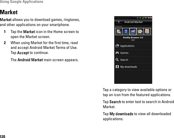 Using Google Applications120MarketMarket allows you to download games, ringtones, and other applications on your smartphone.1Tap the Market icon in the Home screen to open the Market screen.2When using Market for the first time, read and accept Android Market Terms of Use. Tap Accept to continue.The Android Market main screen appears.Tap a category to view available options or tap an icon from the featured applications.Tap Search to enter text to search in Android Market.Tap My downloads to view all downloaded applications.