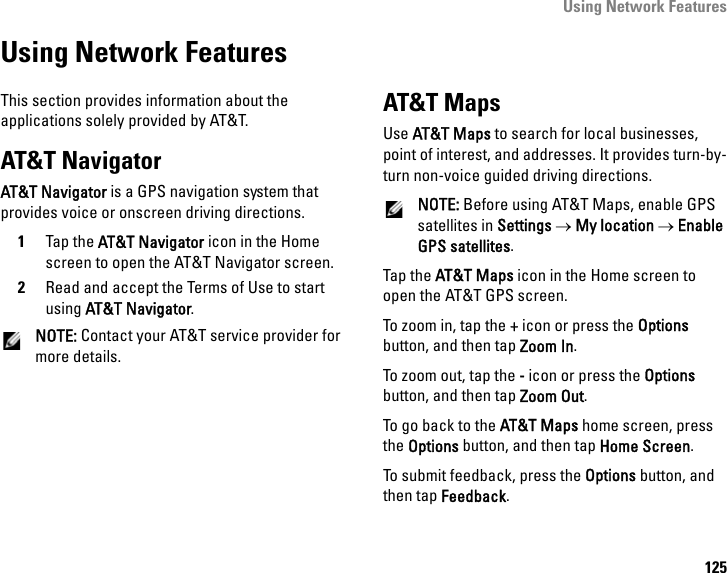 Using Network Features125Using Network FeaturesThis section provides information about the applications solely provided by AT&amp;T.AT&amp;T NavigatorAT&amp;T Navigator is a GPS navigation system that  provides voice or onscreen driving directions.1Tap the AT&amp;T Navigator icon in the Home screen to open the AT&amp;T Navigator screen.2Read and accept the Terms of Use to start using AT&amp;T Navigator.NOTE: Contact your AT&amp;T service provider for more details.AT&amp;T MapsUse AT&amp;T Maps to search for local businesses, point of interest, and addresses. It provides turn-by-turn non-voice guided driving directions.NOTE: Before using AT&amp;T Maps, enable GPS satellites in Settings → My location → Enable GPS satellites.Tap the AT&amp;T Maps icon in the Home screen to open the AT&amp;T GPS screen.To zoom in, tap the + icon or press the Options button, and then tap Zoom In. To zoom out, tap the - icon or press the Options button, and then tap Zoom Out.To go back to the AT&amp;T Maps home screen, press the Options button, and then tap Home Screen.To submit feedback, press the Options button, and then tap Feedback.