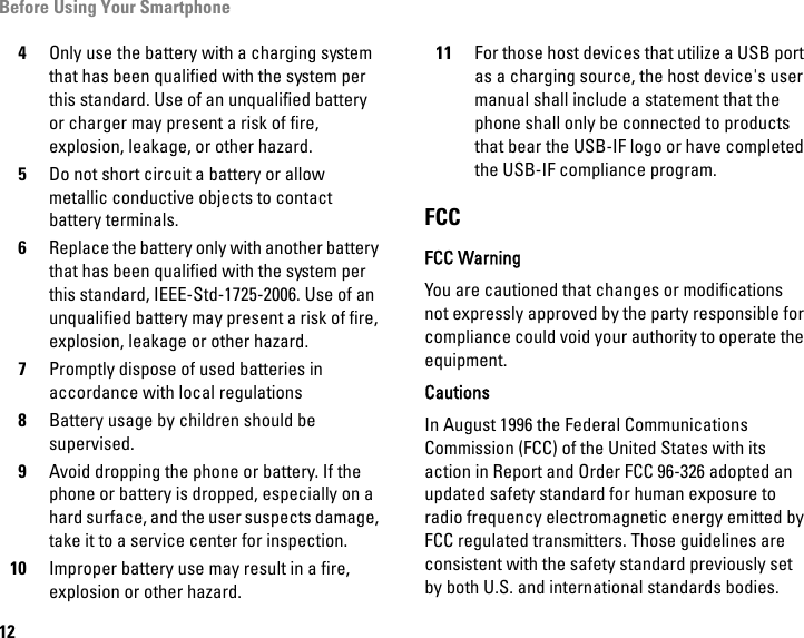 Before Using Your Smartphone124Only use the battery with a charging system that has been qualified with the system per this standard. Use of an unqualified battery or charger may present a risk of fire, explosion, leakage, or other hazard.5Do not short circuit a battery or allow metallic conductive objects to contact battery terminals.6Replace the battery only with another battery that has been qualified with the system per this standard, IEEE-Std-1725-2006. Use of an unqualified battery may present a risk of fire, explosion, leakage or other hazard.7Promptly dispose of used batteries in accordance with local regulations8Battery usage by children should be supervised.9Avoid dropping the phone or battery. If the phone or battery is dropped, especially on a hard surface, and the user suspects damage, take it to a service center for inspection.10 Improper battery use may result in a fire, explosion or other hazard.11 For those host devices that utilize a USB port as a charging source, the host device&apos;s user manual shall include a statement that the phone shall only be connected to products that bear the USB-IF logo or have completed the USB-IF compliance program.FCCFCC WarningYou are cautioned that changes or modifications not expressly approved by the party responsible for compliance could void your authority to operate the equipment.CautionsIn August 1996 the Federal Communications Commission (FCC) of the United States with its action in Report and Order FCC 96-326 adopted an updated safety standard for human exposure to radio frequency electromagnetic energy emitted by FCC regulated transmitters. Those guidelines are consistent with the safety standard previously set by both U.S. and international standards bodies. 