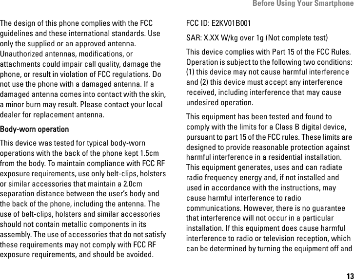 Before Using Your Smartphone13The design of this phone complies with the FCC guidelines and these international standards. Use only the supplied or an approved antenna. Unauthorized antennas, modifications, or attachments could impair call quality, damage the phone, or result in violation of FCC regulations. Do not use the phone with a damaged antenna. If a damaged antenna comes into contact with the skin, a minor burn may result. Please contact your local dealer for replacement antenna.Body-worn operationThis device was tested for typical body-worn operations with the back of the phone kept 1.5cm from the body. To maintain compliance with FCC RF exposure requirements, use only belt-clips, holsters or similar accessories that maintain a 2.0cm separation distance between the user’s body and the back of the phone, including the antenna. The use of belt-clips, holsters and similar accessories should not contain metallic components in its assembly. The use of accessories that do not satisfy these requirements may not comply with FCC RF exposure requirements, and should be avoided.FCC ID: E2KV01B001SAR: X.XX W/kg over 1g (Not complete test)This device complies with Part 15 of the FCC Rules. Operation is subject to the following two conditions: (1) this device may not cause harmful interference and (2) this device must accept any interference received, including interference that may cause undesired operation.This equipment has been tested and found to comply with the limits for a Class B digital device, pursuant to part 15 of the FCC rules. These limits are designed to provide reasonable protection against harmful interference in a residential installation. This equipment generates, uses and can radiate radio frequency energy and, if not installed and used in accordance with the instructions, may cause harmful interference to radio communications. However, there is no guarantee that interference will not occur in a particular installation. If this equipment does cause harmful interference to radio or television reception, which can be determined by turning the equipment off and 