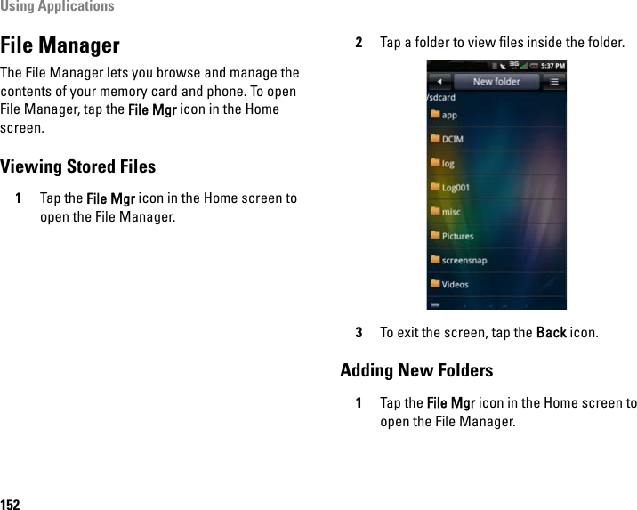 Using Applications152File ManagerThe File Manager lets you browse and manage the contents of your memory card and phone. To open File Manager, tap the File Mgr icon in the Home screen.Viewing Stored Files1Tap the File Mgr icon in the Home screen to open the File Manager.2Tap a folder to view files inside the folder.3To exit the screen, tap the Back icon.Adding New Folders1Tap the File Mgr icon in the Home screen to open the File Manager.