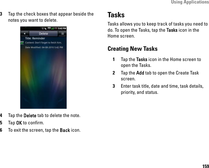 Using Applications1593Tap the check boxes that appear beside the notes you want to delete.4Tap the Delete tab to delete the note.5Tap OK to confirm.6To exit the screen, tap the Back icon.TasksTasks allows you to keep track of tasks you need to do. To open the Tasks, tap the Tasks icon in the Home screen.Creating New Tasks1Tap the Tasks icon in the Home screen to open the Tasks.2Tap the Add tab to open the Create Task screen.3Enter task title, date and time, task details, priority, and status.