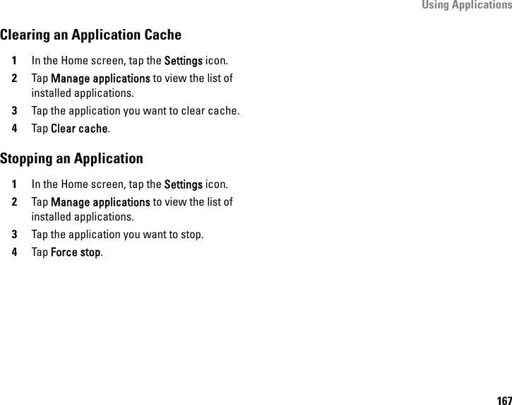 Using Applications167Clearing an Application Cache1In the Home screen, tap the Settings icon.2Tap Manage applications to view the list of installed applications.3Tap the application you want to clear cache.4Tap Clear cache.Stopping an Application1In the Home screen, tap the Settings icon.2Tap Manage applications to view the list of installed applications.3Tap the application you want to stop.4Tap Force stop.