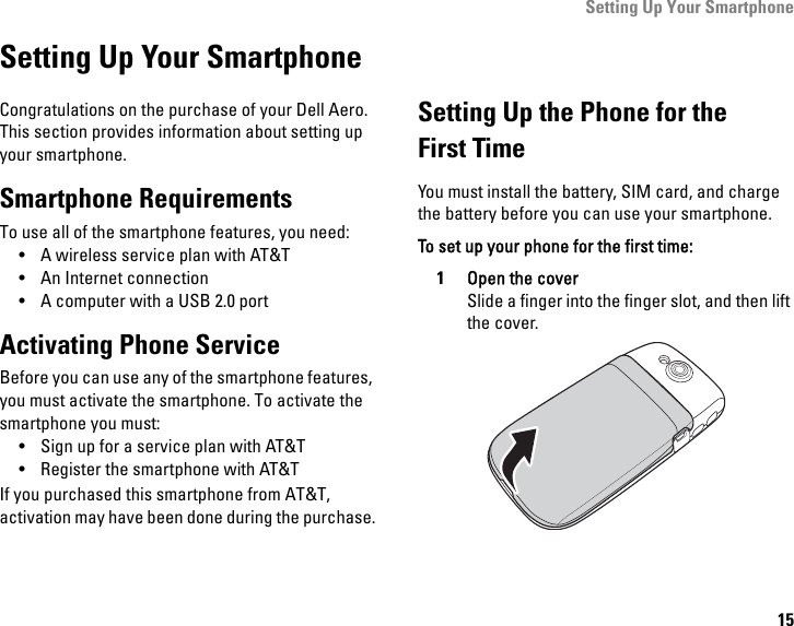 Setting Up Your Smartphone15Setting Up Your SmartphoneCongratulations on the purchase of your Dell Aero. This section provides information about setting up your smartphone.Smartphone RequirementsTo use all of the smartphone features, you need:• A wireless service plan with AT&amp;T• An Internet connection• A computer with a USB 2.0 portActivating Phone ServiceBefore you can use any of the smartphone features, you must activate the smartphone. To activate the smartphone you must:• Sign up for a service plan with AT&amp;T• Register the smartphone with AT&amp;TIf you purchased this smartphone from AT&amp;T, activation may have been done during the purchase.Setting Up the Phone for theFirst TimeYou must install the battery, SIM card, and charge the battery before you can use your smartphone.To set up your phone for the first time:1Open the coverSlide a finger into the finger slot, and then lift the cover.