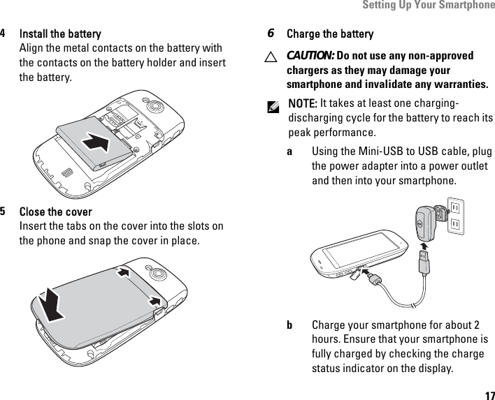 Setting Up Your Smartphone174Install the batteryAlign the metal contacts on the battery with the contacts on the battery holder and insert the battery.5Close the coverInsert the tabs on the cover into the slots on the phone and snap the cover in place.6Charge the battery CAUTION: Do not use any non-approved chargers as they may damage your smartphone and invalidate any warranties.NOTE: It takes at least one charging-discharging cycle for the battery to reach its peak performance.aUsing the Mini-USB to USB cable, plug the power adapter into a power outlet and then into your smartphone.bCharge your smartphone for about 2 hours. Ensure that your smartphone is fully charged by checking the charge status indicator on the display.PRESSMINI USB