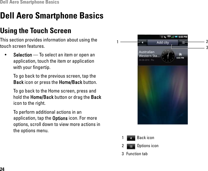 Dell Aero Smartphone Basics24Dell Aero Smartphone BasicsUsing the Touch ScreenThis section provides information about using the touch screen features.•Selection — To select an item or open an application, touch the item or application with your fingertip.To go back to the previous screen, tap the Back icon or press the Home/Back button.To go back to the Home screen, press and hold the Home/Back button or drag the Back icon to the right.To perform additional actions in an application, tap the Options icon. For more options, scroll down to view more actions in the options menu.1 Back icon2  Options icon3 Function tab312