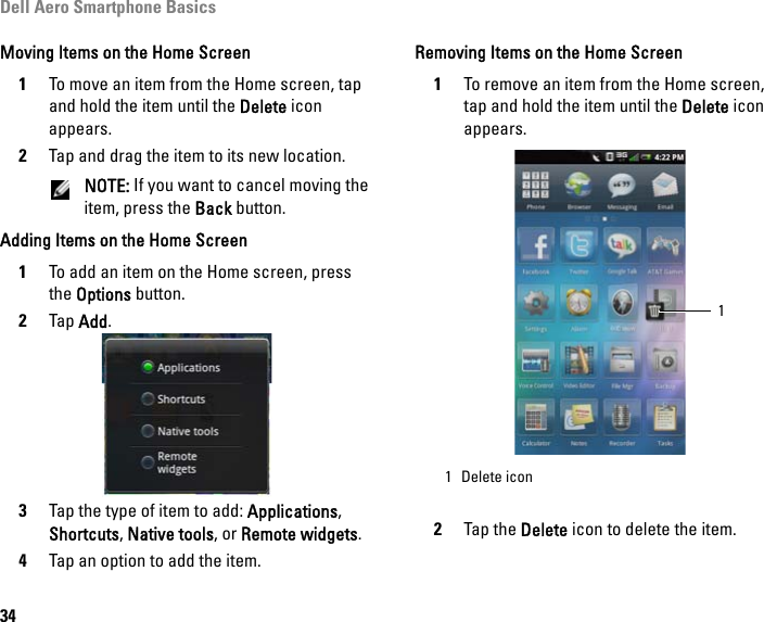 Dell Aero Smartphone Basics34Moving Items on the Home Screen1To move an item from the Home screen, tap and hold the item until the Delete icon appears.2Tap and drag the item to its new location.NOTE: If you want to cancel moving the item, press the Back button.Adding Items on the Home Screen1To add an item on the Home screen, press the Options button.2Tap Add.3Tap the type of item to add: Applications, Shortcuts, Native tools, or Remote widgets.4Tap an option to add the item.Removing Items on the Home Screen1To remove an item from the Home screen, tap and hold the item until the Delete icon appears.2Tap the Delete icon to delete the item.1 Delete icon1