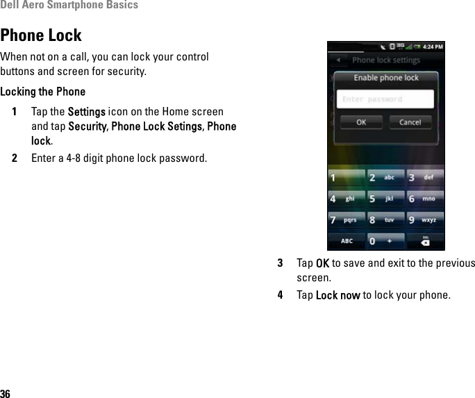 Dell Aero Smartphone Basics36Phone LockWhen not on a call, you can lock your control buttons and screen for security.Locking the Phone1Tap the Settings icon on the Home screen and tap Security, Phone Lock Setings, Phone lock.2Enter a 4-8 digit phone lock password. 3Tap OK to save and exit to the previous screen.4Tap Lock now to lock your phone.