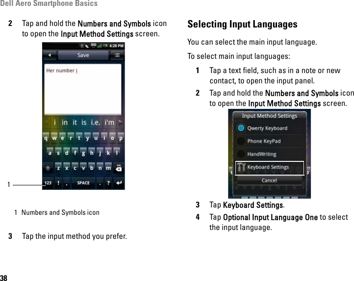 Dell Aero Smartphone Basics382Tap and hold the Numbers and Symbols icon to open the Input Method Settings screen.3Tap the input method you prefer.Selecting Input LanguagesYou can select the main input language.To select main input languages:1Tap a text field, such as in a note or new contact, to open the input panel.2Tap and hold the Numbers and Symbols icon to open the Input Method Settings screen.3Tap Keyboard Settings.4Tap Optional Input Language One to select the input language.1 Numbers and Symbols icon1
