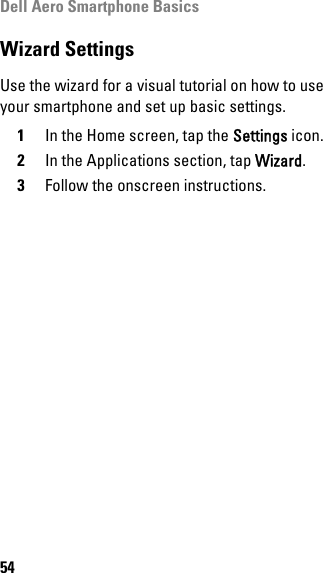 Dell Aero Smartphone Basics54Wizard SettingsUse the wizard for a visual tutorial on how to use your smartphone and set up basic settings.1In the Home screen, tap the Settings icon.2In the Applications section, tap Wizard.3Follow the onscreen instructions.