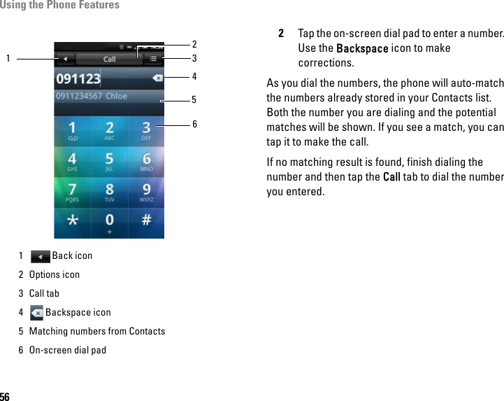 Using the Phone Features562Tap the on-screen dial pad to enter a number. Use the Backspace icon to make corrections. As you dial the numbers, the phone will auto-match the numbers already stored in your Contacts list. Both the number you are dialing and the potential matches will be shown. If you see a match, you can tap it to make the call. If no matching result is found, finish dialing the number and then tap the Call tab to dial the number you entered.1 Back icon2 Options icon3Call tab4 Backspace icon5 Matching numbers from Contacts6 On-screen dial pad156432