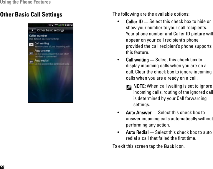 Using the Phone Features68Other Basic Call Settings The following are the available options:•Caller ID — Select this check box to hide or show your number to your call recipients. Your phone number and Caller ID picture will appear on your call recipient’s phone provided the call recipient’s phone supports this feature.•Call waiting — Select this check box to display incoming calls when you are on a call. Clear the check box to ignore incoming calls when you are already on a call.NOTE: When call waiting is set to ignore incoming calls, routing of the ignored call is determined by your Call forwarding settings.•Auto Answer — Select this check box to answer incoming calls automatically without performing any action. •Auto Redial — Select this check box to auto redial a call that failed the first time.To exit this screen tap the Back icon.