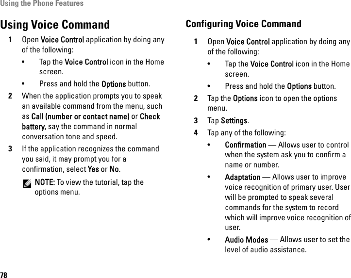 Using the Phone Features78Using Voice Command1Open Voice Control application by doing any of the following:•Tap the Voice Control icon in the Home screen.• Press and hold the Options button.2When the application prompts you to speak an available command from the menu, such as Call (number or contact name) or Check battery, say the command in normal conversation tone and speed.3If the application recognizes the command you said, it may prompt you for a confirmation, select Yes or No.NOTE: To view the tutorial, tap the options menu.Configuring Voice Command1Open Voice Control application by doing any of the following:• Tap the Voice Control icon in the Home screen.• Press and hold the Options button.2Tap the Options icon to open the options menu.3Tap Settings.4Tap any of the following:•Confirmation — Allows user to control when the system ask you to confirm a name or number.•Adaptation — Allows user to improve voice recognition of primary user. User will be prompted to speak several commands for the system to record which will improve voice recognition of user.•Audio Modes — Allows user to set the level of audio assistance.