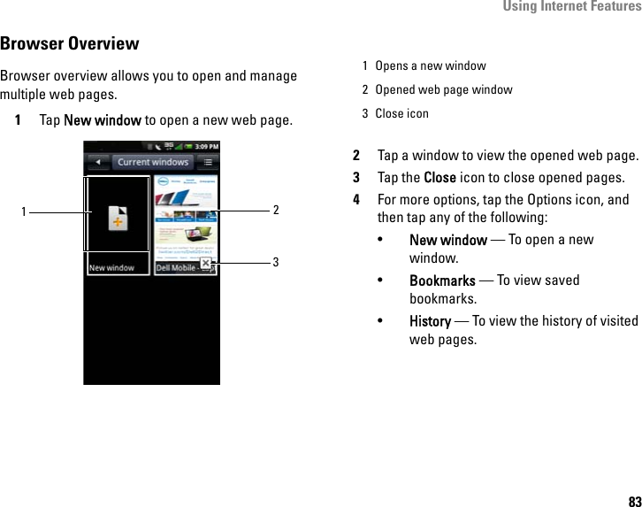 Using Internet Features83Browser OverviewBrowser overview allows you to open and manage multiple web pages. 1Tap New window to open a new web page. 2Tap a window to view the opened web page.3Tap the Close icon to close opened pages.4For more options, tap the Options icon, and then tap any of the following:•New window — To open a new window.•Bookmarks — To view saved bookmarks.•History — To view the history of visited web pages.1231 Opens a new window2 Opened web page window3 Close icon
