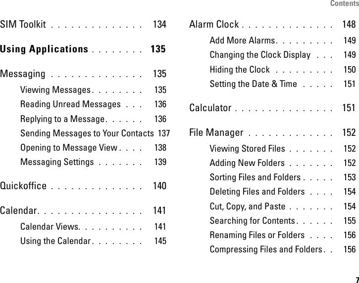 Contents7SIM Toolkit  . . . . . . . . . . . . . .   134Using Applications . . . . . . . .  135Messaging  . . . . . . . . . . . . . .   135Viewing Messages . . . . . . . .   135Reading Unread Messages  . . .   136Replying to a Message. . . . . .   136Sending Messages to Your Contacts  137Opening to Message View . . . .   138Messaging Settings  . . . . . . .   139Quickoffice . . . . . . . . . . . . . .   140Calendar. . . . . . . . . . . . . . . .   141Calendar Views. . . . . . . . . .   141Using the Calendar . . . . . . . .   145Alarm Clock . . . . . . . . . . . . . .  148Add More Alarms. . . . . . . . .   149Changing the Clock Display  . . .   149Hiding the Clock  . . . . . . . . .   150Setting the Date &amp; Time  . . . . .   151Calculator . . . . . . . . . . . . . . .  151File Manager  . . . . . . . . . . . . .  152Viewing Stored Files . . . . . . .   152Adding New Folders  . . . . . . .   152Sorting Files and Folders . . . . .   153Deleting Files and Folders  . . . .   154Cut, Copy, and Paste . . . . . . .   154Searching for Contents . . . . . .   155Renaming Files or Folders  . . . .   156Compressing Files and Folders . .   156