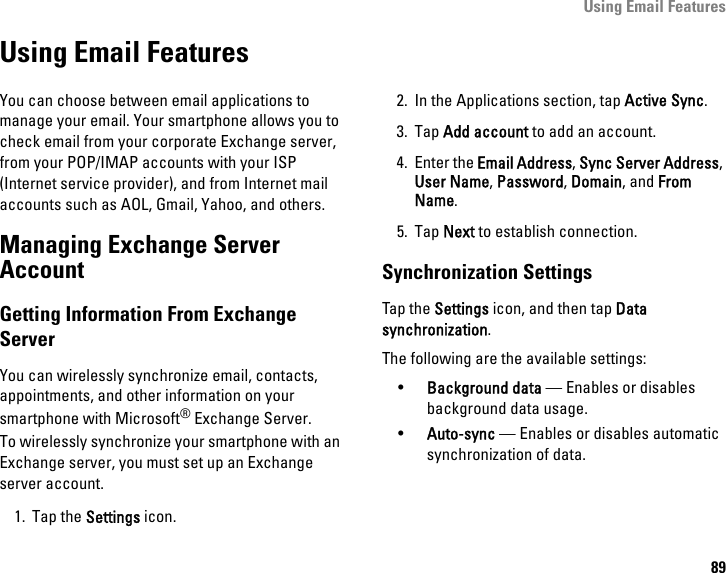 Using Email Features89Using Email FeaturesYou can choose between email applications to manage your email. Your smartphone allows you to check email from your corporate Exchange server, from your POP/IMAP accounts with your ISP (Internet service provider), and from Internet mail accounts such as AOL, Gmail, Yahoo, and others.Managing Exchange Server AccountGetting Information From Exchange ServerYou can wirelessly synchronize email, contacts, appointments, and other information on yoursmartphone with Microsoft® Exchange Server.To wirelessly synchronize your smartphone with an Exchange server, you must set up an Exchange server account.1. Tap the Settings icon.2. In the Applications section, tap Active Sync.3. Tap Add account to add an account.4. Enter the Email Address, Sync Server Address, User Name, Password, Domain, and From Name.5. Tap Next to establish connection.Synchronization SettingsTap the Settings icon, and then tap Data synchronization.The following are the available settings:•Background data — Enables or disables background data usage.•Auto-sync — Enables or disables automatic synchronization of data.