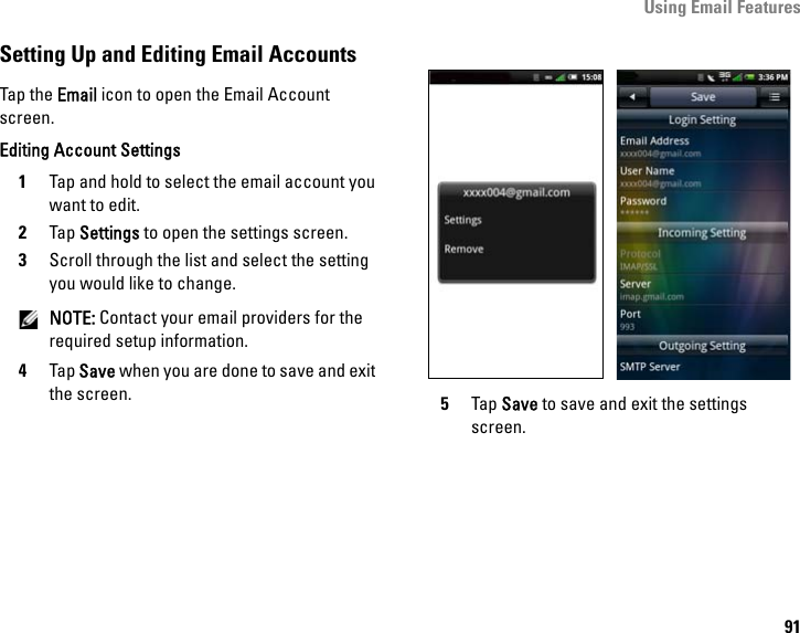 Using Email Features91Setting Up and Editing Email AccountsTap the Email icon to open the Email Account screen. Editing Account Settings1Tap and hold to select the email account you want to edit.2Tap Settings to open the settings screen.3Scroll through the list and select the setting you would like to change. NOTE: Contact your email providers for the required setup information.4Tap Save when you are done to save and exit the screen. 5Tap Save to save and exit the settings screen.