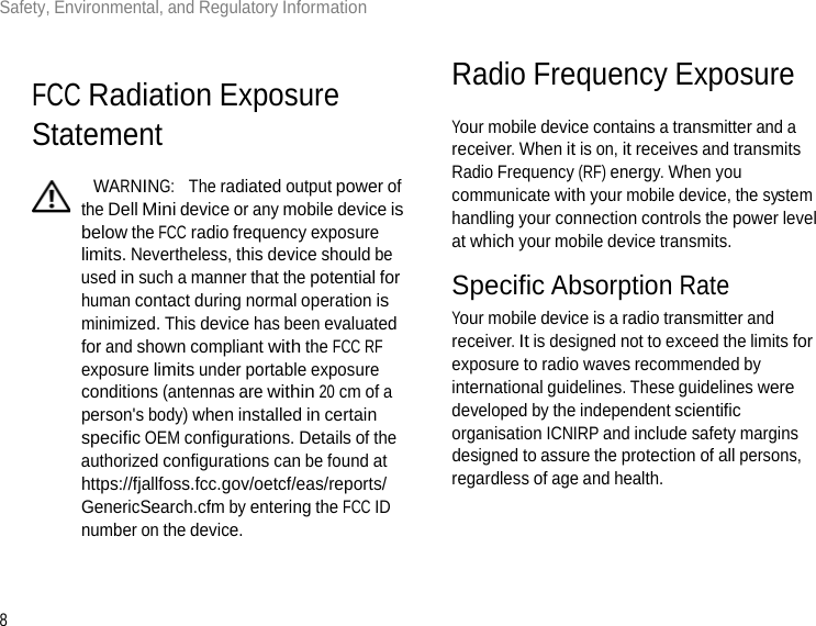 8Safety, Environmental, and Regulatory Information       FCC Radiation Exposure Statement    WARNING:  The radiated output power of the Dell Mini device or any mobile device is below the FCC radio frequency exposure limits. Nevertheless, this device should be used in such a manner that the potential for human contact during normal operation is minimized. This device has been evaluated for and shown compliant with the FCC RF exposure limits under portable exposure conditions (antennas are within 20 cm of a person&apos;s body) when installed in certain specific OEM configurations. Details of the authorized configurations can be found at https://fjallfoss.fcc.gov/oetcf/eas/reports/ GenericSearch.cfm by entering the FCC ID number on the device.   Radio Frequency Exposure  Your mobile device contains a transmitter and a receiver. When it is on, it receives and transmits Radio Frequency (RF) energy. When you communicate with your mobile device, the system handling your connection controls the power level at which your mobile device transmits.  Specific Absorption Rate Your mobile device is a radio transmitter and receiver. It is designed not to exceed the limits for exposure to radio waves recommended by international guidelines. These guidelines were developed by the independent scientific organisation ICNIRP and include safety margins designed to assure the protection of all persons, regardless of age and health.  
