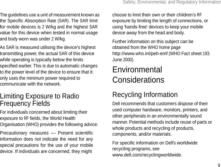 9 Safety, Environmental, and Regulatory Information      The guidelines use a unit of measurement known as the Specific Absorption Rate (SAR). The SAR limit for mobile devices is 2 W/kg and the highest SAR value for this device when tested in normal usage and body worn was under 2 W/kg. As SAR is measured utilising the device&apos;s highest transmitting power, the actual SAR of this device while operating is typically below the limits specified earlier. This is due to automatic changes to the power level of the device to ensure that it only uses the minimum power required to communicate with the network.  Limiting Exposure to Radio Frequency Fields For individuals concerned about limiting their exposure to RF fields, the World Health Organisation (WHO) provides the following advice: Precautionary measures — Present scientific information does not indicate the need for any special precautions for the use of your mobile device. If individuals are concerned, they might choose to limit their own or their children&apos;s RF exposure by limiting the length of connections, or using &apos;hands-free&apos; devices to keep your mobile device away from the head and body. Further information on this subject can be obtained from the WHO home page http://www.who.int/peh-emf (WHO Fact sheet 193: June 2000). Environmental Considerations  Recycling Information Dell recommends that customers dispose of their used computer hardware, monitors, printers, and other peripherals in an environmentally sound manner. Potential methods include reuse of parts or whole products and recycling of products, components, and/or materials. For specific information on Dell’s worldwide recycling programs, see www.dell.com/recyclingworldwide. 