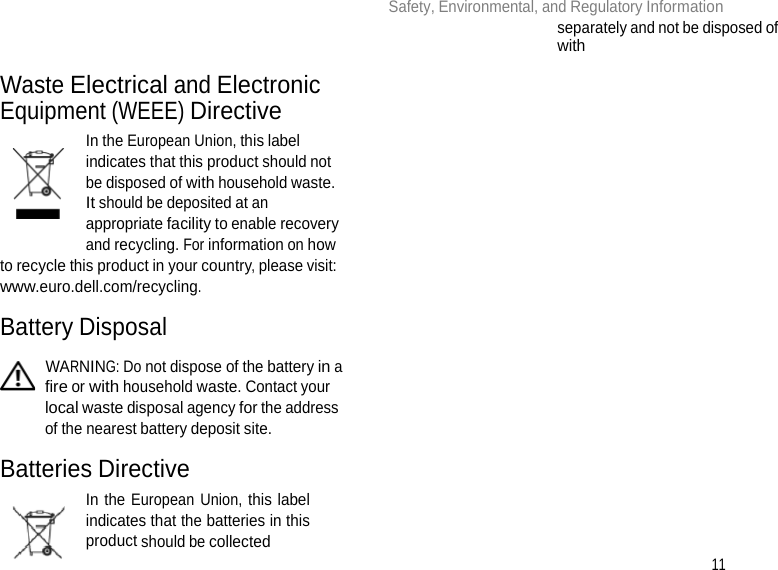 11 Safety, Environmental, and Regulatory Information        Waste Electrical and Electronic Equipment (WEEE) Directive In the European Union, this label indicates that this product should not be disposed of with household waste. It should be deposited at an appropriate facility to enable recovery and recycling. For information on how to recycle this product in your country, please visit: www.euro.dell.com/recycling.  Battery Disposal   WARNING: Do not dispose of the battery in a fire or with household waste. Contact your local waste disposal agency for the address of the nearest battery deposit site.  Batteries Directive In the European Union, this label indicates that the batteries in this product should be collected separately and not be disposed of with 