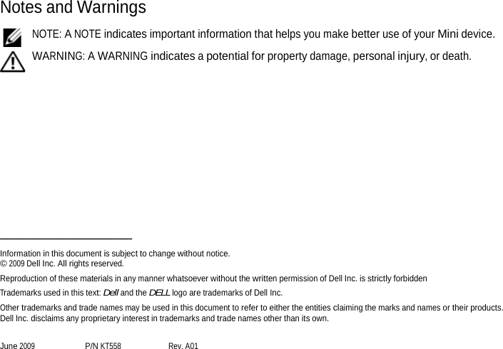 Notes and Warnings  NOTE: A NOTE indicates important information that helps you make better use of your Mini device.  WARNING: A WARNING indicates a potential for property damage, personal injury, or death.              Information in this document is subject to change without notice. _©_20_09_D_el_l I_nc_. A_ll_ri_gh_ts_re_se_rv_e_d._ Reproduction of these materials in any manner whatsoever without the written permission of Dell Inc. is strictly forbidden Trademarks used in this text: Dell and the DELL logo are trademarks of Dell Inc. Other trademarks and trade names may be used in this document to refer to either the entities claiming the marks and names or their products. Dell Inc. disclaims any proprietary interest in trademarks and trade names other than its own.  June 2009 P/N KT558 Rev. A01 