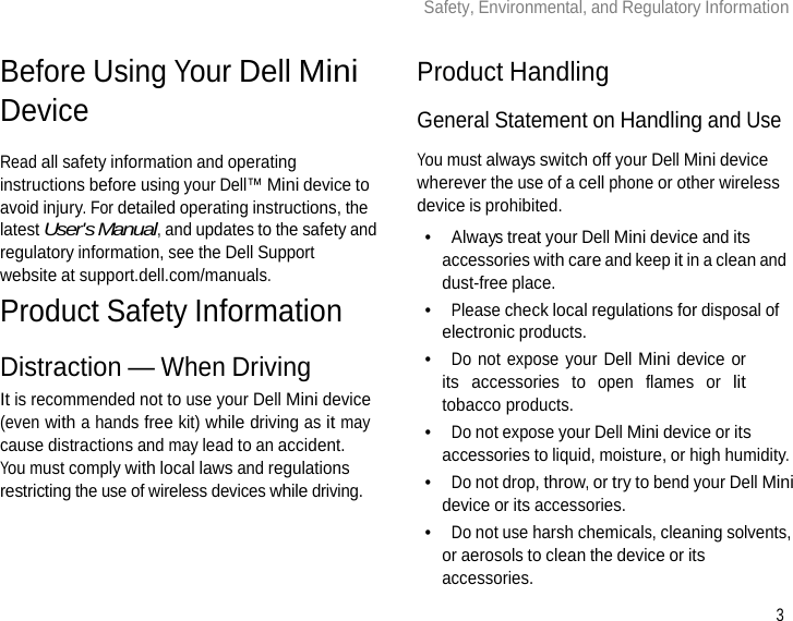 3 Safety, Environmental, and Regulatory Information      Before Using Your Dell Mini Device  Read all safety information and operating instructions before using your Dell™ Mini device to avoid injury. For detailed operating instructions, the latest User&apos;s Manual, and updates to the safety and regulatory information, see the Dell Support website at support.dell.com/manuals. Product Safety Information  Distraction — When Driving It is recommended not to use your Dell Mini device (even with a hands free kit) while driving as it may cause distractions and may lead to an accident. You must comply with local laws and regulations restricting the use of wireless devices while driving.   Product Handling  General Statement on Handling and Use  You must always switch off your Dell Mini device wherever the use of a cell phone or other wireless device is prohibited. •  Always treat your Dell Mini device and its accessories with care and keep it in a clean and dust-free place. •  Please check local regulations for disposal of electronic products. •  Do not expose your Dell Mini device or its accessories to open flames or lit tobacco products. •  Do not expose your Dell Mini device or its accessories to liquid, moisture, or high humidity. •  Do not drop, throw, or try to bend your Dell Mini device or its accessories. •  Do not use harsh chemicals, cleaning solvents, or aerosols to clean the device or its accessories. 