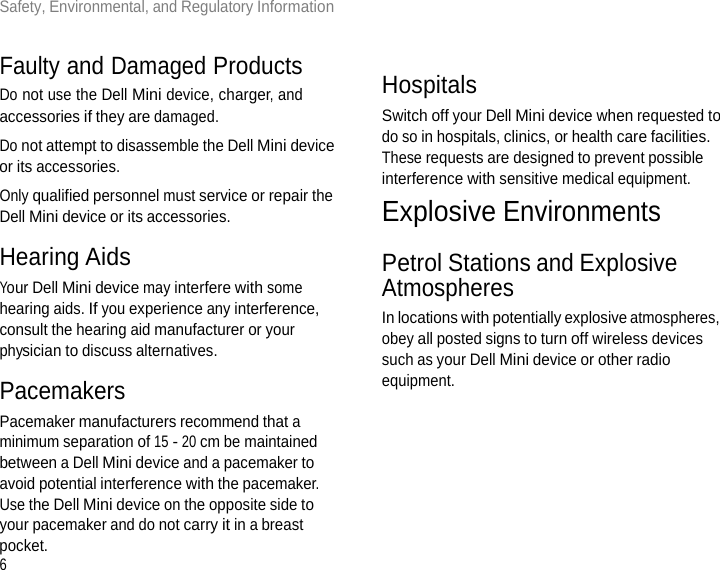 6Safety, Environmental, and Regulatory Information       Faulty and Damaged Products Do not use the Dell Mini device, charger, and accessories if they are damaged. Do not attempt to disassemble the Dell Mini device or its accessories. Only qualified personnel must service or repair the Dell Mini device or its accessories.  Hearing Aids Your Dell Mini device may interfere with some hearing aids. If you experience any interference, consult the hearing aid manufacturer or your physician to discuss alternatives.  Pacemakers Pacemaker manufacturers recommend that a minimum separation of 15 - 20 cm be maintained between a Dell Mini device and a pacemaker to avoid potential interference with the pacemaker. Use the Dell Mini device on the opposite side to your pacemaker and do not carry it in a breast pocket.    Hospitals Switch off your Dell Mini device when requested to do so in hospitals, clinics, or health care facilities. These requests are designed to prevent possible interference with sensitive medical equipment. Explosive Environments  Petrol Stations and Explosive Atmospheres In locations with potentially explosive atmospheres, obey all posted signs to turn off wireless devices such as your Dell Mini device or other radio equipment. 