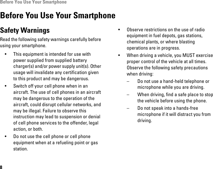 Before You Use Your Smartphone8Before You Use Your SmartphoneSafety WarningsRead the following safety warnings carefully before using your smartphone.• This equipment is intended for use with power supplied from supplied battery charger(s) and/or power supply unit(s). Other usage will invalidate any certification given to this product and may be dangerous.• Switch off your cell phone when in an aircraft. The use of cell phones in an aircraft may be dangerous to the operation of the aircraft, could disrupt cellular networks, and may be illegal. Failure to observe this instruction may lead to suspension or denial of cell phone services to the offender, legal action, or both.• Do not use the cell phone or cell phone equipment when at a refueling point or gas station.• Observe restrictions on the use of radio equipment in fuel depots, gas stations, chemical plants, or where blasting operations are in progress.• When driving a vehicle, you MUST exercise proper control of the vehicle at all times. Observe the following safety precautions when driving:– Do not use a hand-held telephone or microphone while you are driving.– When driving, find a safe place to stop the vehicle before using the phone.– Do not speak into a hands-free microphone if it will distract you from driving.