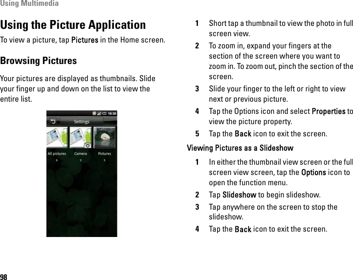 Using Multimedia98Using the Picture ApplicationTo view a picture, tap Pictures in the Home screen.Browsing PicturesYour pictures are displayed as thumbnails. Slide your finger up and down on the list to view the entire list. 1Short tap a thumbnail to view the photo in full screen view. 2To zoom in, expand your fingers at the section of the screen where you want to zoom in. To zoom out, pinch the section of the screen.3Slide your finger to the left or right to view next or previous picture.4Tap the Options icon and select Properties to view the picture property.5Tap the Back icon to exit the screen.Viewing Pictures as a Slideshow1In either the thumbnail view screen or the full screen view screen, tap the Options icon to open the function menu.2Tap Slideshow to begin slideshow.3Tap anywhere on the screen to stop the slideshow.4Tap the Back icon to exit the screen.