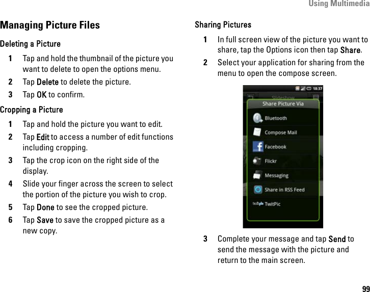 Using Multimedia99Managing Picture FilesDeleting a Picture1Tap and hold the thumbnail of the picture you want to delete to open the options menu.2Tap Delete to delete the picture.3Tap OK to confirm.Cropping a Picture1Tap and hold the picture you want to edit.2Tap Edit to access a number of edit functions including cropping.3Tap the crop icon on the right side of the display.4Slide your finger across the screen to select the portion of the picture you wish to crop.5Tap Done to see the cropped picture.6Tap Save to save the cropped picture as a new copy.Sharing Pictures1In full screen view of the picture you want to share, tap the Options icon then tap Share.2Select your application for sharing from the menu to open the compose screen.3Complete your message and tap Send to send the message with the picture and return to the main screen.