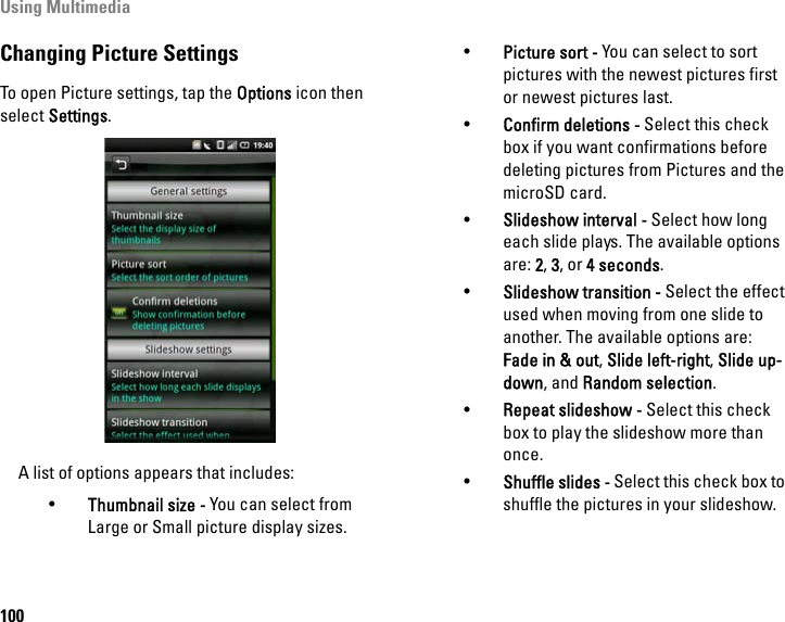 Using Multimedia100Changing Picture SettingsTo open Picture settings, tap the Options icon then select Settings.A list of options appears that includes:•Thumbnail size - You can select from Large or Small picture display sizes.•Picture sort - You can select to sort pictures with the newest pictures first or newest pictures last.•Confirm deletions - Select this check box if you want confirmations before deleting pictures from Pictures and the microSD card.•Slideshow interval - Select how long each slide plays. The available options are: 2, 3, or 4 seconds.•Slideshow transition - Select the effect used when moving from one slide to another. The available options are: Fade in &amp; out, Slide left-right, Slide up-down, and Random selection.•Repeat slideshow - Select this check box to play the slideshow more than once.•Shuffle slides - Select this check box to shuffle the pictures in your slideshow.