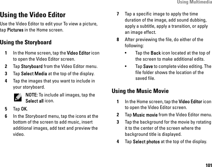 Using Multimedia101Using the Video EditorUse the Video Editor to edit your To view a picture, tap Pictures in the Home screen.Using the Storyboard1In the Home screen, tap the Video Editor icon to open the Video Editor screen.2Tap Storyboard from the Video Editor menu.3Tap Select Media at the top of the display.4Tap the images that you want to include in your storyboard.NOTE: To include all images, tap the Select all icon.5Tap OK.6In the Storyboard menu, tap the icons at the bottom of the screen to add music, insert additional images, add text and preview the video.7Tap a specific image to apply the time duration of the image, add sound dubbing, apply a subtitle, apply a transition, or apply an image effect.8After previewing the file, do either of the following:•Tap the Back icon located at the top of the screen to make additional edits.•Tap Save to complete video editing. The file folder shows the location of the saved file.Using the Music Movie1In the Home screen, tap the Video Editor icon to open the Video Editor screen.2Tap Music movie from the Video Editor menu.3Tap the background for the movie by rotating it to the center of the screen where the background title is displayed.4Tap Select photos at the top of the display.