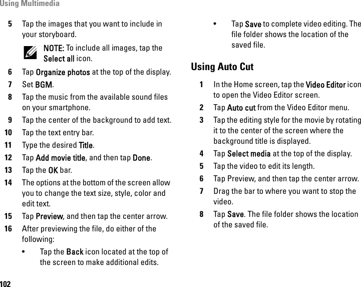 Using Multimedia1025Tap the images that you want to include in your storyboard.NOTE: To include all images, tap the Select all icon.6Tap Organize photos at the top of the display.7Set BGM.8Tap the music from the available sound files on your smartphone.9Tap the center of the background to add text.10 Tap the text entry bar.11 Type the desired Title.12 Tap Add movie title, and then tap Done.13 Tap the OK bar.14 The options at the bottom of the screen allow you to change the text size, style, color and edit text.15 Tap Preview, and then tap the center arrow.16 After previewing the file, do either of the following:•Tap the Back icon located at the top of the screen to make additional edits.• Tap Save to complete video editing. The file folder shows the location of the saved file.Using Auto Cut1In the Home screen, tap the Video Editor icon to open the Video Editor screen.2Tap Auto cut from the Video Editor menu.3Tap the editing style for the movie by rotating it to the center of the screen where the background title is displayed.4Tap Select media at the top of the display.5Tap the video to edit its length.6Tap Preview, and then tap the center arrow.7Drag the bar to where you want to stop the video.8Tap Save. The file folder shows the location of the saved file.