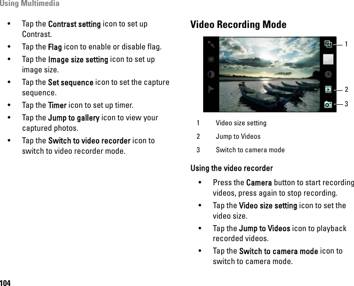 Using Multimedia104•Tap the Contrast setting icon to set up Contrast.•Tap the Flag icon to enable or disable flag.•Tap the Image size setting icon to set up image size.•Tap the Set sequence icon to set the capture sequence.•Tap the Timer icon to set up timer.•Tap the Jump to gallery icon to view your captured photos.•Tap the Switch to video recorder icon to switch to video recorder mode.Video Recording ModeUsing the video recorder• Press the Camera button to start recording videos, press again to stop recording.• Tap the Video size setting icon to set the video size.• Tap the Jump to Videos icon to playback recorded videos.• Tap the Switch to camera mode icon to switch to camera mode.1 Video size setting2 Jump to Videos3 Switch to camera mode231
