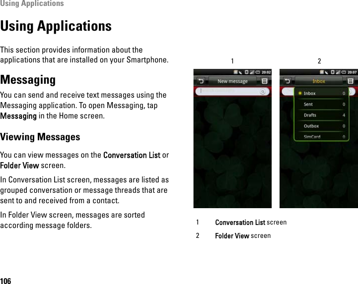 Using Applications106Using ApplicationsThis section provides information about the applications that are installed on your Smartphone.MessagingYou can send and receive text messages using the Messaging application. To open Messaging, tap Messaging in the Home screen.Viewing MessagesYou can view messages on the Conversation List or Folder View screen.In Conversation List screen, messages are listed as grouped conversation or message threads that are sent to and received from a contact.In Folder View screen, messages are sorted according message folders. 1Conversation List screen2Folder View screen12