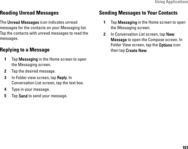 Using Applications107Reading Unread MessagesThe Unread Messages icon indicates unread messages for the contacts on your Messaging list. Tap the contacts with unread messages to read the messages.Replying to a Message1Tap Messaging in the Home screen to open the Messaging screen.2Tap the desired message.3In Folder view screen, tap Reply. In Conversation List screen, tap the text box.4Type in your message.5Tap Send to send your message.Sending Messages to Your Contacts1Tap Messaging in the Home screen to open the Messaging screen.2In Conversation List screen, tap New Message to open the Compose screen. In Folder View screen, tap the Options icon then tap Create New.