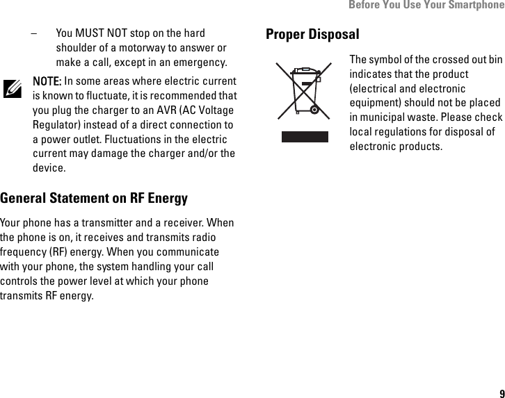 Before You Use Your Smartphone9– You MUST NOT stop on the hard shoulder of a motorway to answer or make a call, except in an emergency.NOTE: In some areas where electric current is known to fluctuate, it is recommended that you plug the charger to an AVR (AC Voltage Regulator) instead of a direct connection to a power outlet. Fluctuations in the electric current may damage the charger and/or the device.General Statement on RF EnergyYour phone has a transmitter and a receiver. When the phone is on, it receives and transmits radio frequency (RF) energy. When you communicate with your phone, the system handling your call controls the power level at which your phone transmits RF energy.Proper DisposalThe symbol of the crossed out bin indicates that the product (electrical and electronic equipment) should not be placed in municipal waste. Please check local regulations for disposal of electronic products.