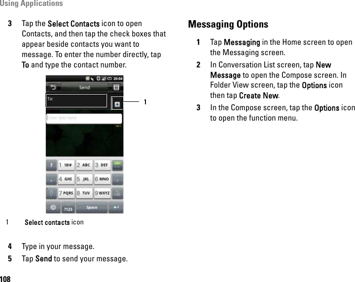 Using Applications1083Tap the Select Contacts icon to open Contacts, and then tap the check boxes that appear beside contacts you want to message. To enter the number directly, tap To and type the contact number.    4Type in your message.5Tap Send to send your message.Messaging Options1Tap Messaging in the Home screen to open the Messaging screen.2In Conversation List screen, tap New Message to open the Compose screen. In Folder View screen, tap the Options icon then tap Create New.3In the Compose screen, tap the Options icon to open the function menu.1Select contacts icon11