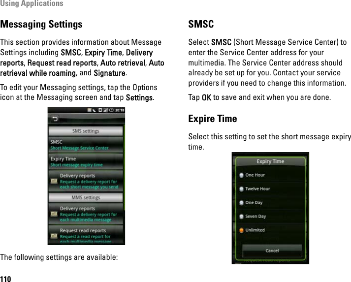 Using Applications110Messaging SettingsThis section provides information about Message Settings including SMSC, Expiry Time, Delivery reports, Request read reports, Auto retrieval, Auto retrieval while roaming, and Signature.To edit your Messaging settings, tap the Options icon at the Messaging screen and tap Settings.The following settings are available: SMSCSelect SMSC (Short Message Service Center) to enter the Service Center address for your multimedia. The Service Center address should already be set up for you. Contact your service providers if you need to change this information.Tap OK to save and exit when you are done.Expire TimeSelect this setting to set the short message expiry time.