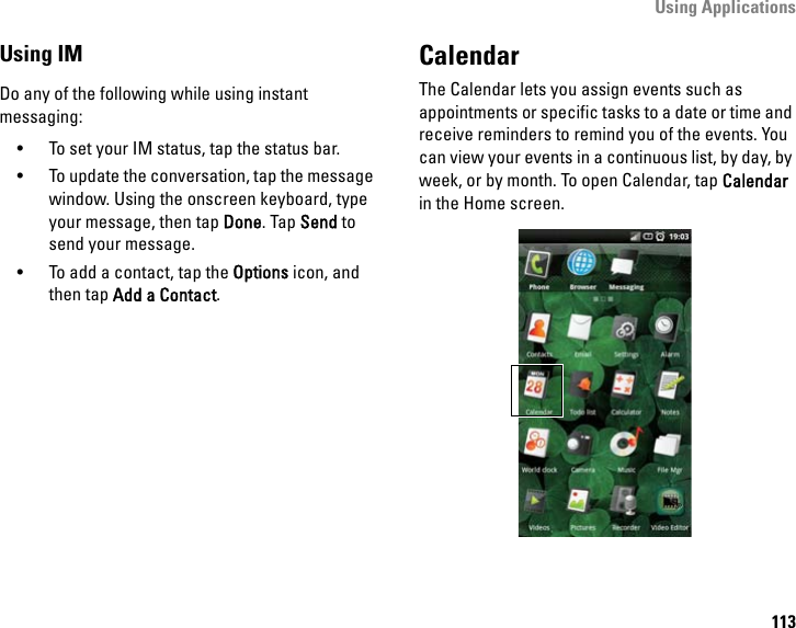 Using Applications113Using IMDo any of the following while using instant messaging:• To set your IM status, tap the status bar.• To update the conversation, tap the message window. Using the onscreen keyboard, type your message, then tap Done. Tap Send to send your message.• To add a contact, tap the Options icon, and then tap Add a Contact.CalendarThe Calendar lets you assign events such as appointments or specific tasks to a date or time and receive reminders to remind you of the events. You can view your events in a continuous list, by day, by week, or by month. To open Calendar, tap Calendar in the Home screen.