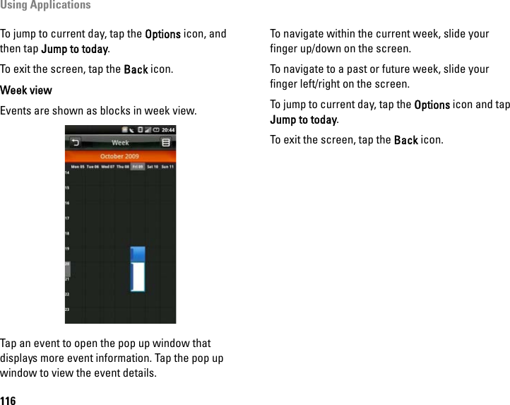 Using Applications116To jump to current day, tap the Options icon, and then tap Jump to today.To exit the screen, tap the Back icon.Week viewEvents are shown as blocks in week view.Tap an event to open the pop up window that displays more event information. Tap the pop up window to view the event details.To navigate within the current week, slide your finger up/down on the screen.To navigate to a past or future week, slide your finger left/right on the screen.To jump to current day, tap the Options icon and tap Jump to today.To exit the screen, tap the Back icon.