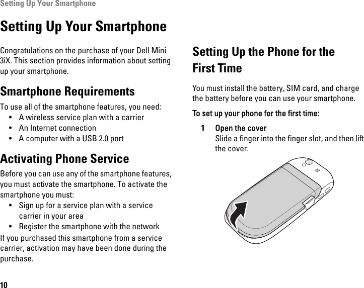 Setting Up Your Smartphone10Setting Up Your SmartphoneCongratulations on the purchase of your Dell Mini 3iX. This section provides information about setting up your smartphone.Smartphone RequirementsTo use all of the smartphone features, you need:• A wireless service plan with a carrier• An Internet connection• A computer with a USB 2.0 portActivating Phone ServiceBefore you can use any of the smartphone features, you must activate the smartphone. To activate the smartphone you must:• Sign up for a service plan with a service carrier in your area• Register the smartphone with the networkIf you purchased this smartphone from a service carrier, activation may have been done during the purchase.Setting Up the Phone for theFirst TimeYou must install the battery, SIM card, and charge the battery before you can use your smartphone.To set up your phone for the first time:1Open the coverSlide a finger into the finger slot, and then lift the cover.