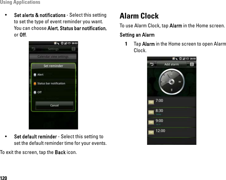 Using Applications120•Set alerts &amp; notifications - Select this setting to set the type of event reminder you want. You can choose Alert, Status bar notification, or Off.•Set default reminder - Select this setting to set the default reminder time for your events. To exit the screen, tap the Back icon.Alarm ClockTo use Alarm Clock, tap Alarm in the Home screen.Setting an Alarm1Tap Alarm in the Home screen to open Alarm Clock.