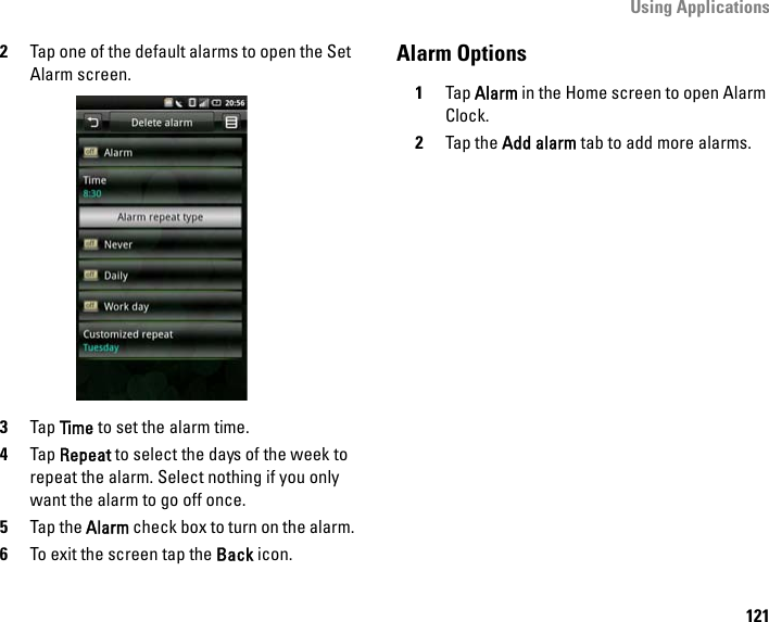 Using Applications1212Tap one of the default alarms to open the Set Alarm screen.3Tap Time to set the alarm time.4Tap Repeat to select the days of the week to repeat the alarm. Select nothing if you only want the alarm to go off once.5Tap the Alarm check box to turn on the alarm.6To exit the screen tap the Back icon.Alarm Options1Tap Alarm in the Home screen to open Alarm Clock.2Tap the Add alarm tab to add more alarms.