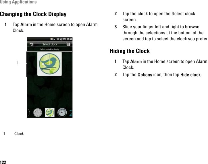 Using Applications122Changing the Clock Display1Tap Alarm in the Home screen to open Alarm Clock.2Tap the clock to open the Select clock screen.3Slide your finger left and right to browse through the selections at the bottom of the screen and tap to select the clock you prefer.Hiding the Clock1Tap Alarm in the Home screen to open Alarm Clock.2Tap the Options icon, then tap Hide clock.1Clock1